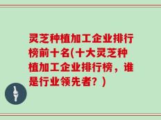 灵芝种植加工企业排行榜前十名(十大灵芝种植加工企业排行榜，谁是行业领先者？)