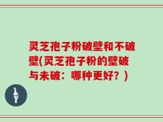 灵芝孢子粉破壁和不破壁(灵芝孢子粉的壁破与未破：哪种更好？)