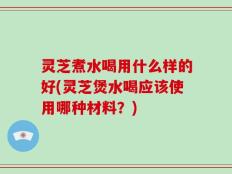 灵芝煮水喝用什么样的好(灵芝煲水喝应该使用哪种材料？)