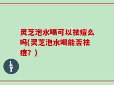 灵芝泡水喝可以祛痘么吗(灵芝泡水喝能否祛痘？)