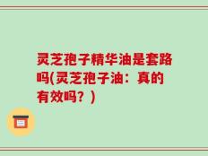 灵芝孢子精华油是套路吗(灵芝孢子油：真的有效吗？)