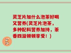 灵芝片加什么泡茶好喝又营养(灵芝片泡茶，多种配料营养加持，茶香四溢顿顿享受！)