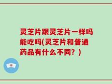 灵芝片跟灵芝片一样吗能吃吗(灵芝片和普通药品有什么不同？)