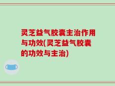 灵芝益气胶囊主治作用与功效(灵芝益气胶囊的功效与主治)
