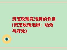 灵芝玫瑰花泡脚的作用(灵芝玫瑰泡脚：功效与好处)