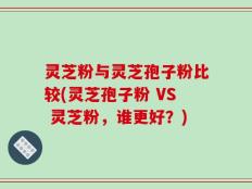 灵芝粉与灵芝孢子粉比较(灵芝孢子粉 VS 灵芝粉，谁更好？)