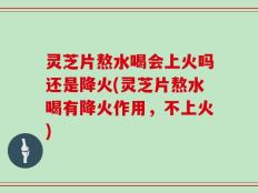 灵芝片熬水喝会上火吗还是降火(灵芝片熬水喝有降火作用，不上火)