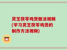 灵芝茯苓鸡煲做法视频(学习灵芝茯苓鸡煲的制作方法视频)