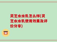 灵芝水水乳怎么样(灵芝水水乳使用效果及评价分享)
