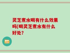 灵芝煮水喝有什么效果吗(喝灵芝煮水有什么好处？