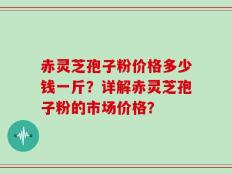 赤灵芝孢子粉价格多少钱一斤？详解赤灵芝孢子粉的市场价格？