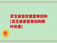 灵芝美容优惠套餐团购(灵芝美容套餐团购限时优惠)