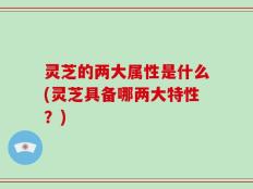灵芝的两大属性是什么(灵芝具备哪两大特性？)
