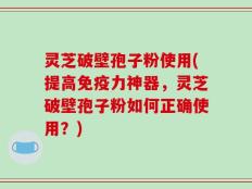 灵芝破壁孢子粉使用(提高免疫力神器，灵芝破壁孢子粉如何正确使用？)