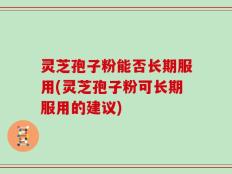 灵芝孢子粉能否长期服用(灵芝孢子粉可长期服用的建议)