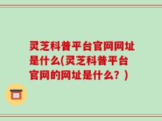 灵芝科普平台官网网址是什么(灵芝科普平台官网的网址是什么？)