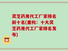 灵芝药用代工厂家排名前十名(重构：十大灵芝药用代工厂家排名发布)