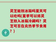 灵芝能放冰箱吗夏天可以吃吗(夏季可以将灵芝放入冰箱冷藏吗？灵芝可否在炎热季节食用？)