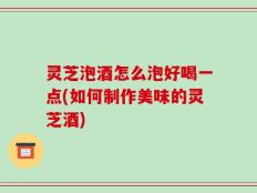 灵芝泡酒怎么泡好喝一点(如何制作美味的灵芝酒)