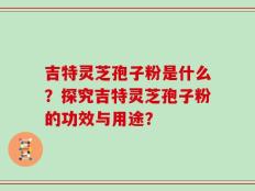 吉特灵芝孢子粉是什么？探究吉特灵芝孢子粉的功效与用途？