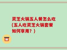 灵芝火锅五人餐怎么吃(五人吃灵芝火锅套餐如何享用？)