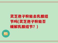 灵芝孢子粉能去乳腺结节吗(灵芝孢子粉能否缓解乳腺结节？)