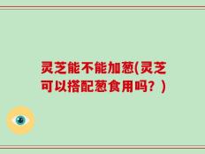 灵芝能不能加葱(灵芝可以搭配葱食用吗？)
