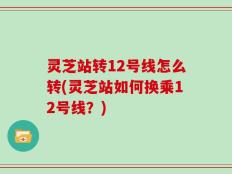 灵芝站转12号线怎么转(灵芝站如何换乘12号线？)