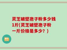 灵芝破壁孢子粉多少钱1斤(灵芝破壁孢子粉一斤价格是多少？)