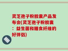 灵芝孢子粉胶囊产品发布会(灵芝孢子粉胶囊：益生菌和膳食纤维的好伴侣)