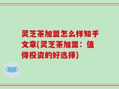 灵芝茶加盟怎么样知乎文章(灵芝茶加盟：值得投资的好选择)