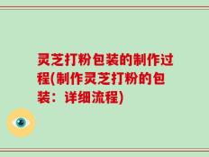 灵芝打粉包装的制作过程(制作灵芝打粉的包装：详细流程)