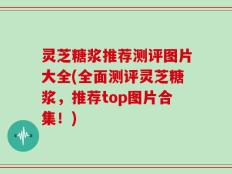 灵芝糖浆推荐测评图片大全(全面测评灵芝糖浆，推荐top图片合集！)
