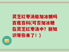 灵芝红枣汤能加冰糖吗百度百科(可否加冰糖在灵芝红枣汤中？新知识等你来了！)