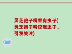 灵芝孢子粉里有虫子(灵芝孢子粉惊现虫子，引发关注)