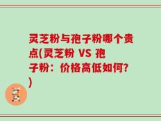 灵芝粉与孢子粉哪个贵点(灵芝粉 VS 孢子粉：价格高低如何？)