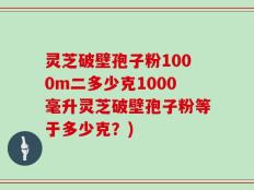 灵芝破壁孢子粉1000m二多少克1000毫升灵芝破壁孢子粉等于多少克？)