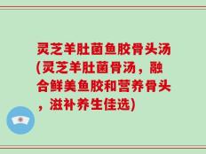 灵芝羊肚菌鱼胶骨头汤(灵芝羊肚菌骨汤，融合鲜美鱼胶和营养骨头，滋补养生佳选)
