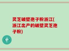 灵芝破壁孢子粉浙江(浙江出产的破壁灵芝孢子粉)