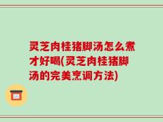 灵芝肉桂猪脚汤怎么煮才好喝(灵芝肉桂猪脚汤的完美烹调方法)
