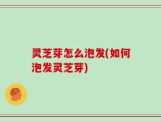 灵芝芽怎么泡发(如何泡发灵芝芽)