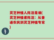 灵芝种植人陈洁是谁(灵芝种植者陈洁：从普通农民到灵芝种植专家)