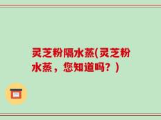 灵芝粉隔水蒸(灵芝粉水蒸，您知道吗？)