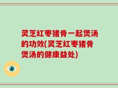 灵芝红枣猪骨一起煲汤的功效(灵芝红枣猪骨煲汤的健康益处)