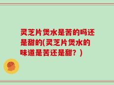 灵芝片煲水是苦的吗还是甜的(灵芝片煲水的味道是苦还是甜？)