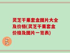 灵芝干果套盒图片大全及价格(灵芝干果套盒价格及图片一览表)