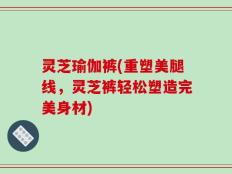 灵芝瑜伽裤(重塑美腿线，灵芝裤轻松塑造完美身材)