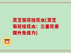 灵芝菊花桂花水(灵芝菊花桂花水：三重花香提升免疫力)