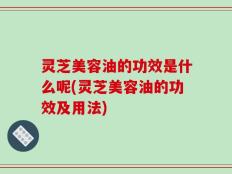 灵芝美容油的功效是什么呢(灵芝美容油的功效及用法)