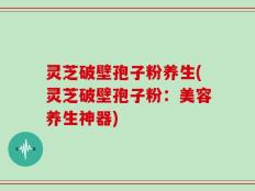 灵芝破壁孢子粉养生(灵芝破壁孢子粉：美容养生神器)